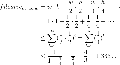 \large \begin{align} filesize_{pyramid} &= width \cdot height + \frac{w}{2} \cdot \frac{h}{2} + \frac{w}{4} \cdot \frac{h}{4} + \cdots \\ &= 1 \cdot 1 + \frac{1}{2} \cdot \frac{1}{2} + \frac{1}{4} \cdot \frac{1}{4} + \cdots \\ &\leq \sum_{i=0}^{\infty} (\frac{1}{2} \cdot \frac{1}{2})^i = \sum_{i=0}^{\infty} (\frac{1}{4})^i \\ &\leq \frac{1}{1-\frac{1}{4}} = \frac{1}{\frac{3}{4}} = \frac{4}{3} = 1.333 \hdots \end{align}